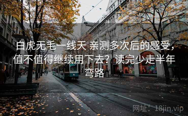 白虎无毛一线天 亲测多次后的感受，值不值得继续用下去？读完少走半年弯路