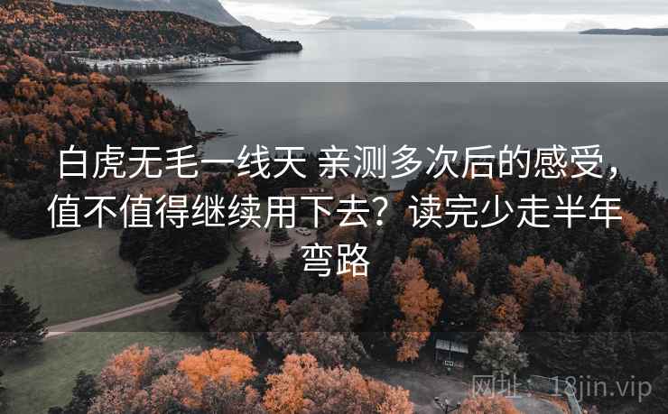 白虎无毛一线天 亲测多次后的感受,值不值得继续用下去?读完少走半年弯路 白虎无毛一线天 亲测多次后的感受,值不值得继续用下去?读完少走半年弯路