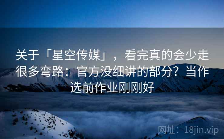 关于「星空传媒」，看完真的会少走很多弯路：官方没细讲的部分？当作选前作业刚刚好