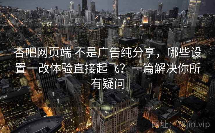 杏吧网页端 不是广告纯分享，哪些设置一改体验直接起飞？一篇解决你所有疑问