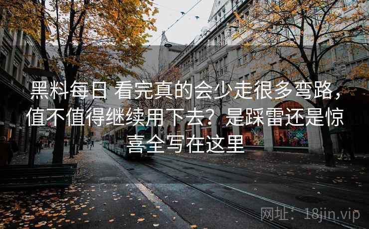 黑料每日 看完真的会少走很多弯路，值不值得继续用下去？是踩雷还是惊喜全写在这里