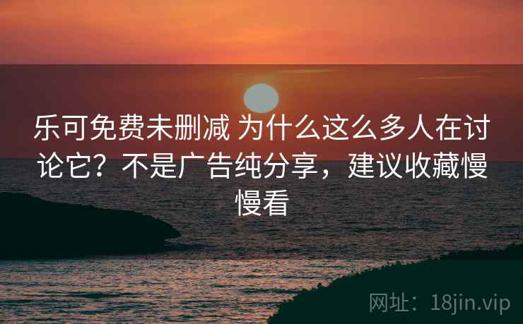 乐可免费未删减 为什么这么多人在讨论它？不是广告纯分享，建议收藏慢慢看