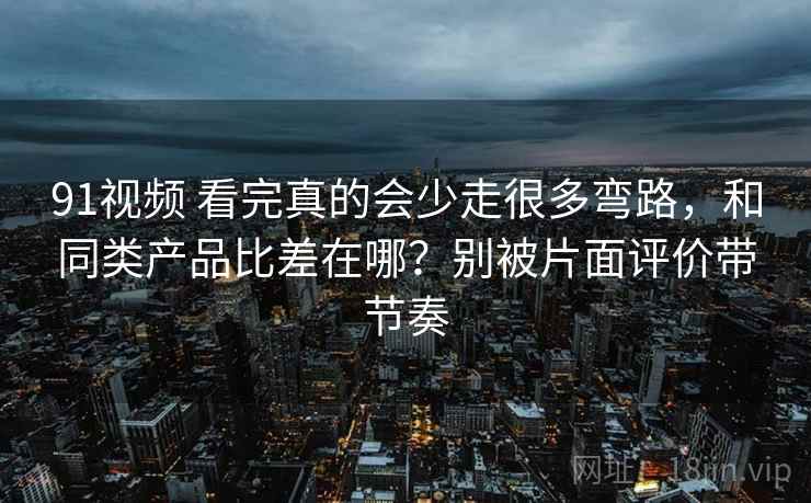 91视频 看完真的会少走很多弯路，和同类产品比差在哪？别被片面评价带节奏