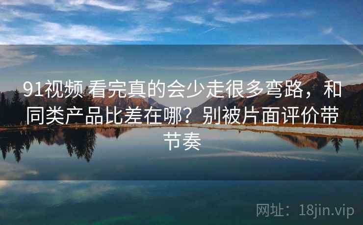 91视频 看完真的会少走很多弯路,和同类产品比差在哪?别被片面评价带节奏 91视频 看完真的会少走很多弯路,和同类产品比差在哪?别被片面评价带节奏