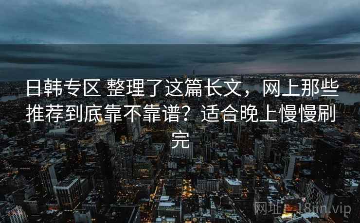 日韩专区 整理了这篇长文,网上那些推荐到底靠不靠谱?适合晚上慢慢刷完 日韩专区 整理了这篇长文,网上那些推荐到底靠不靠谱?适合晚上慢慢刷完