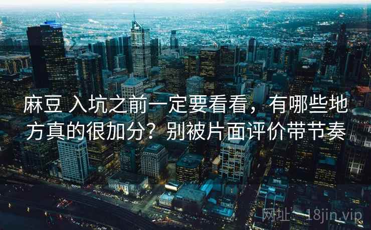 麻豆 入坑之前一定要看看，有哪些地方真的很加分？别被片面评价带节奏
