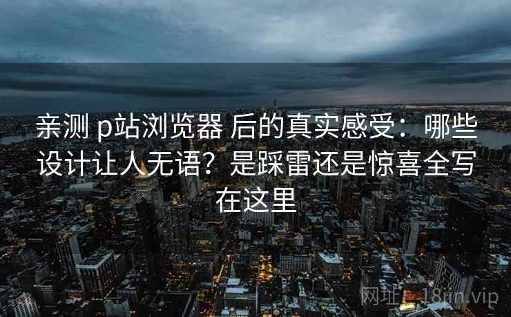 亲测 p站浏览器 后的真实感受:哪些设计让人无语?是踩雷还是惊喜全写在这里 亲测 p站浏览器 后的真实感受:哪些设计让人无语?是踩雷还是惊喜全写在这里