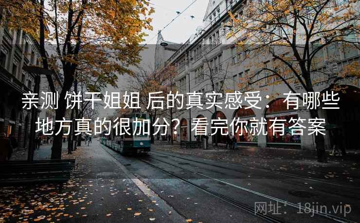 亲测 饼干姐姐 后的真实感受:有哪些地方真的很加分?看完你就有答案 亲测 饼干姐姐 后的真实感受:有哪些地方真的很加分?看完你就有答案