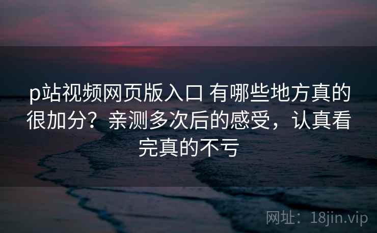 p站视频网页版入口 有哪些地方真的很加分?亲测多次后的感受,认真看完真的不亏 p站视频网页版入口 有哪些地方真的很加分?亲测多次后的感受,认真看完真的不亏