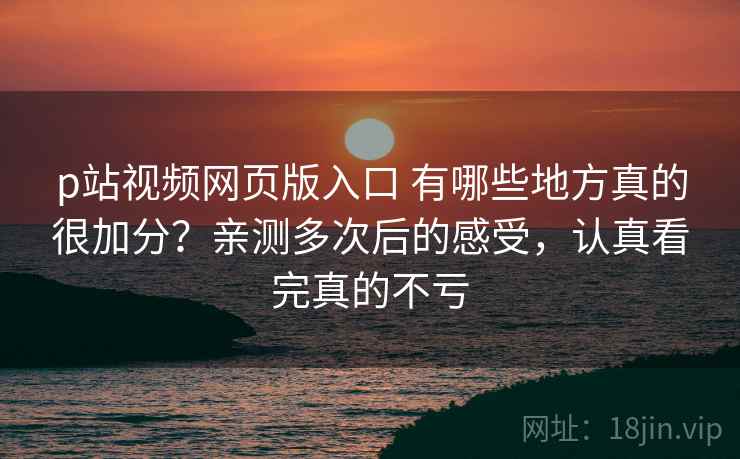 p站视频网页版入口 有哪些地方真的很加分？亲测多次后的感受，认真看完真的不亏