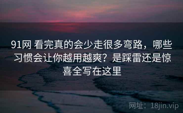 91网 看完真的会少走很多弯路，哪些习惯会让你越用越爽？是踩雷还是惊喜全写在这里