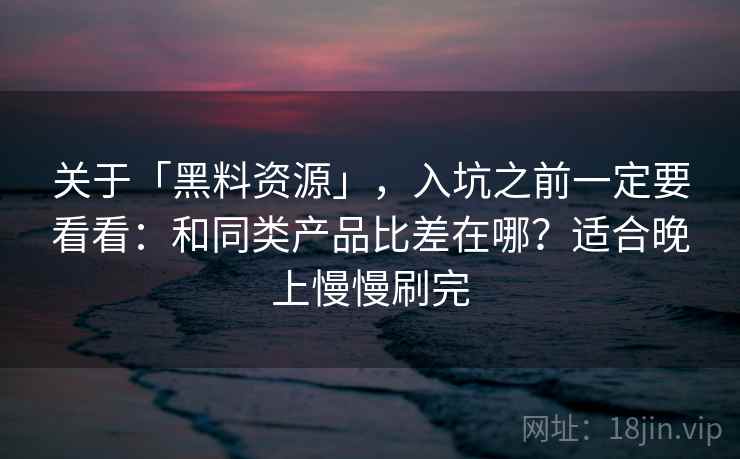 关于「黑料资源」，入坑之前一定要看看：和同类产品比差在哪？适合晚上慢慢刷完