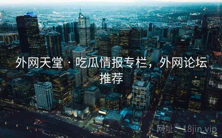 外网天堂 · 吃瓜情报专栏，外网论坛推荐