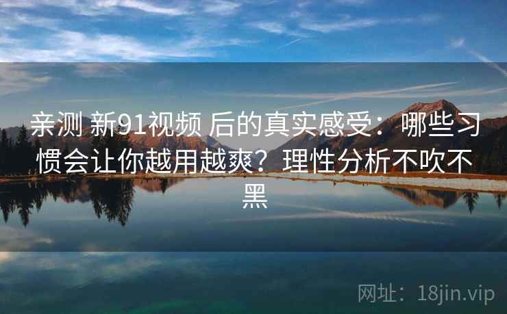 亲测 新91视频 后的真实感受：哪些习惯会让你越用越爽？理性分析不吹不黑