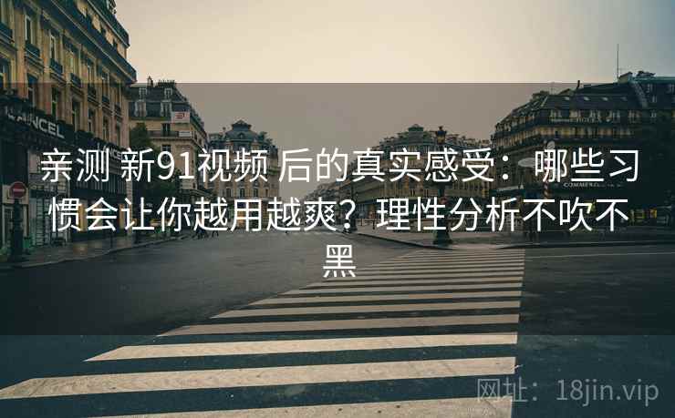 亲测 新91视频 后的真实感受:哪些习惯会让你越用越爽?理性分析不吹不黑 亲测 新91视频 后的真实感受:哪些习惯会让你越用越爽?理性分析不吹不黑