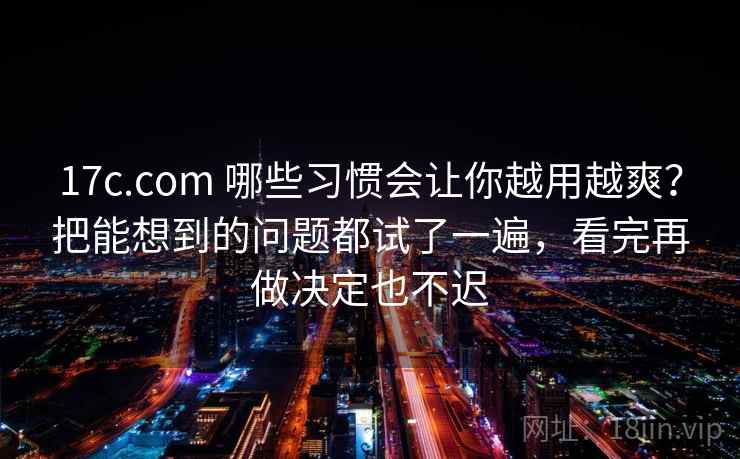 17c.com 哪些习惯会让你越用越爽？把能想到的问题都试了一遍，看完再做决定也不迟