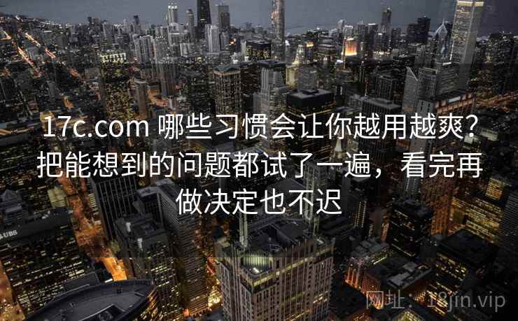 17c.com 哪些习惯会让你越用越爽？把能想到的问题都试了一遍，看完再做决定也不迟