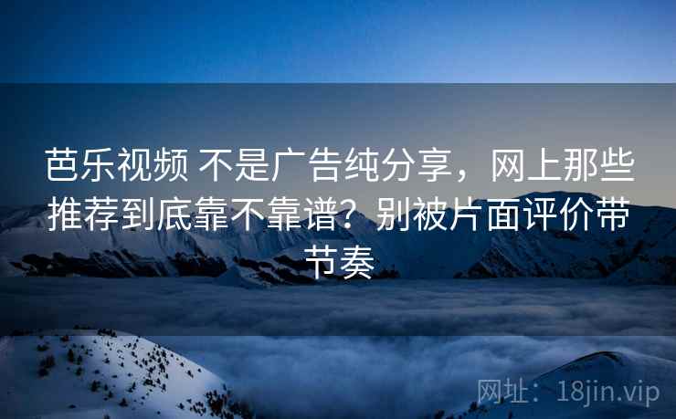 芭乐视频 不是广告纯分享，网上那些推荐到底靠不靠谱？别被片面评价带节奏
