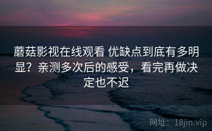 蘑菇影视在线观看 优缺点到底有多明显？亲测多次后的感受，看完再做决定也不迟