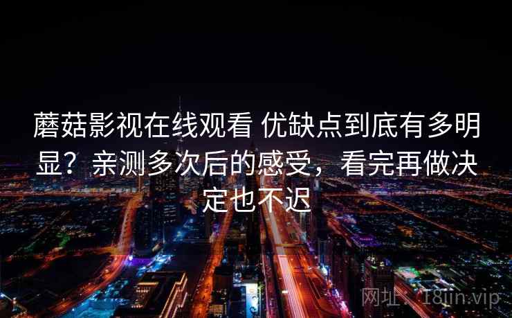 蘑菇影视在线观看 优缺点到底有多明显？亲测多次后的感受，看完再做决定也不迟