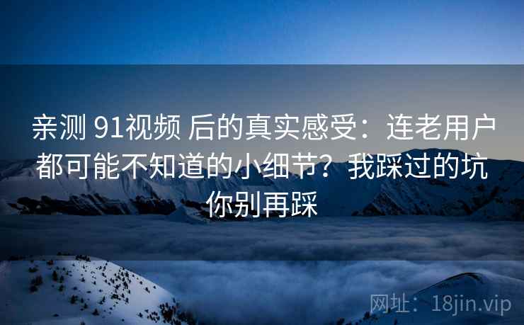亲测 91视频 后的真实感受：连老用户都可能不知道的小细节？我踩过的坑你别再踩