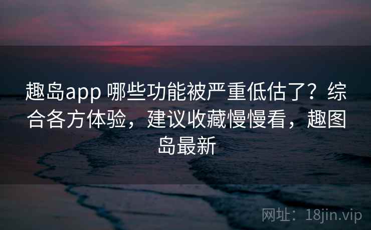趣岛app 哪些功能被严重低估了？综合各方体验，建议收藏慢慢看，趣图岛最新
