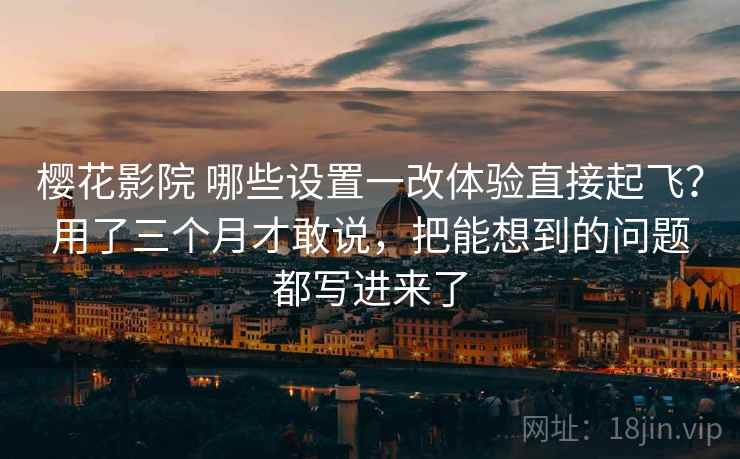 樱花影院 哪些设置一改体验直接起飞？用了三个月才敢说，把能想到的问题都写进来了