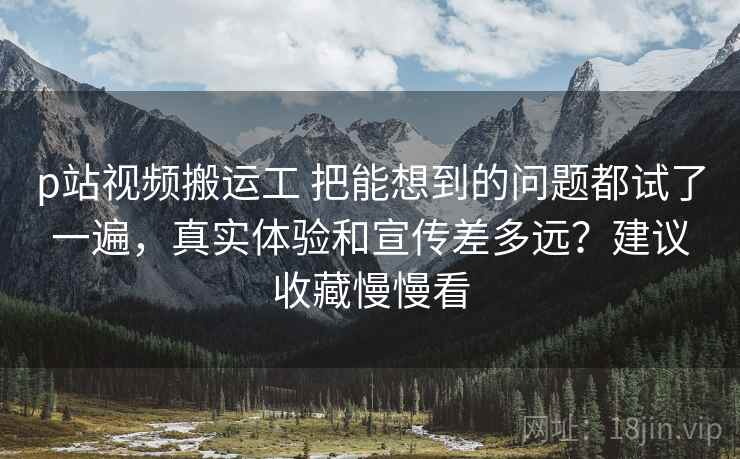 p站视频搬运工 把能想到的问题都试了一遍,真实体验和宣传差多远?建议收藏慢慢看 p站视频搬运工 把能想到的问题都试了一遍,真实体验和宣传差多远?建议收藏慢慢看