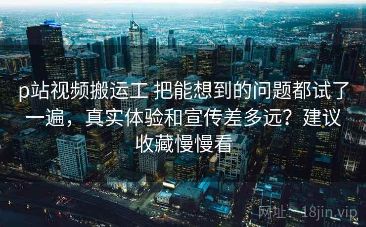 p站视频搬运工 把能想到的问题都试了一遍，真实体验和宣传差多远？建议收藏慢慢看