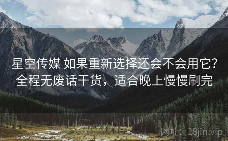 星空传媒 如果重新选择还会不会用它？全程无废话干货，适合晚上慢慢刷完