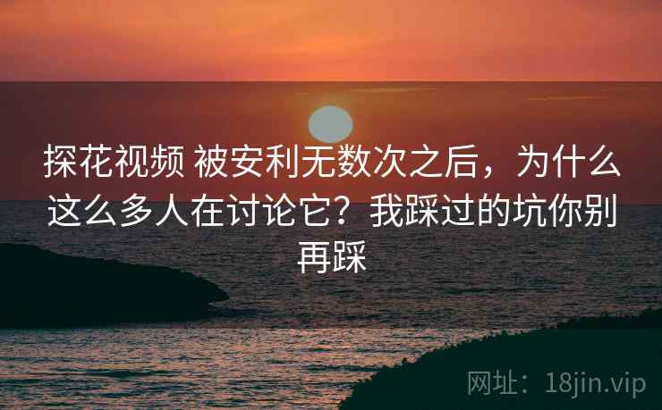 探花视频 被安利无数次之后，为什么这么多人在讨论它？我踩过的坑你别再踩