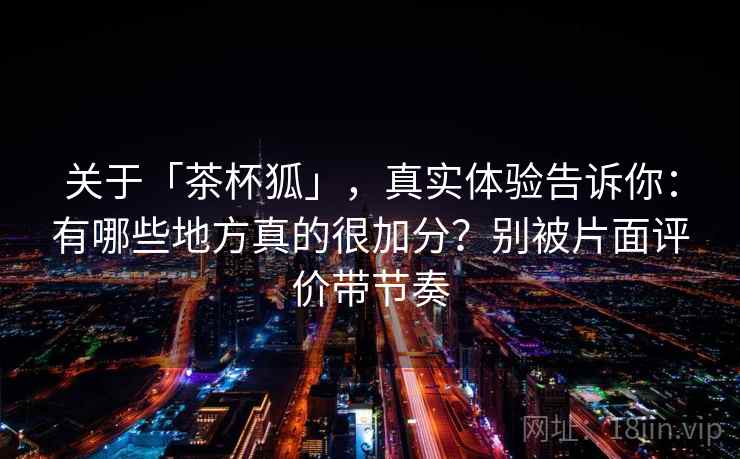 关于「茶杯狐」，真实体验告诉你：有哪些地方真的很加分？别被片面评价带节奏