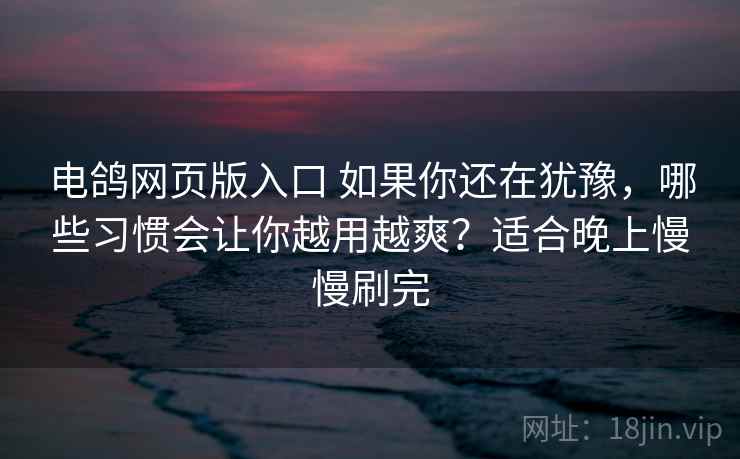 电鸽网页版入口 如果你还在犹豫，哪些习惯会让你越用越爽？适合晚上慢慢刷完