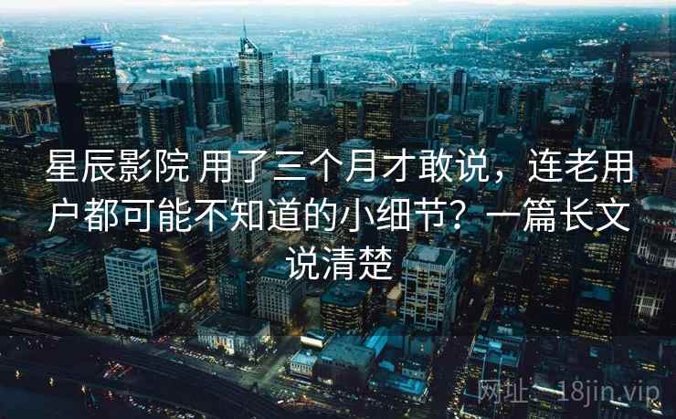 星辰影院 用了三个月才敢说，连老用户都可能不知道的小细节？一篇长文说清楚