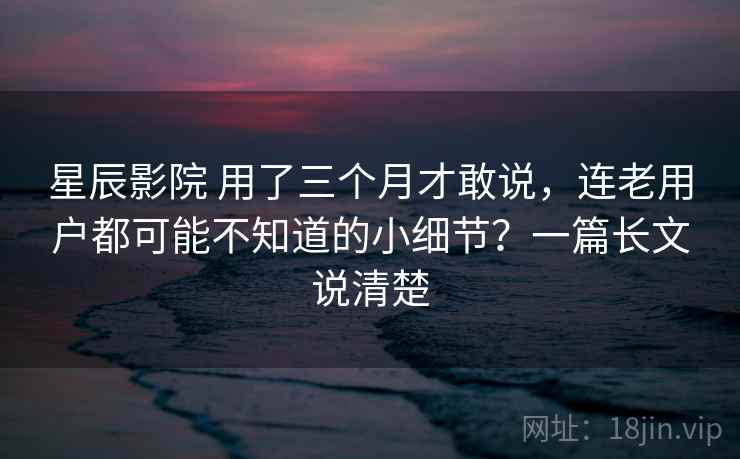 星辰影院 用了三个月才敢说,连老用户都可能不知道的小细节?一篇长文说清楚 星辰影院 用了三个月才敢说,连老用户都可能不知道的小细节?一篇长文说清楚